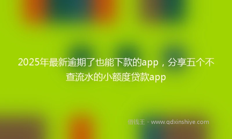 2025年最新逾期了也能下款的app，分享五个不查流水的小额度贷款app