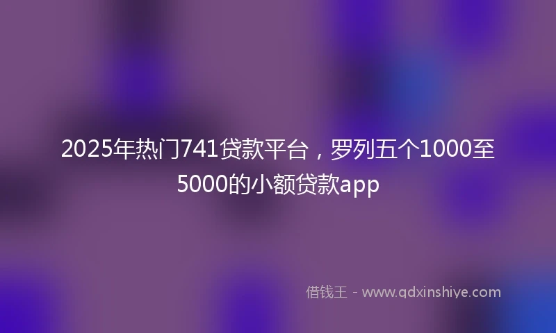 2025年热门741贷款平台，罗列五个1000至5000的小额贷款app