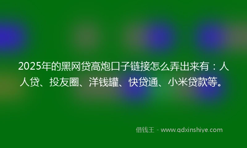 2025年的黑网贷高炮口子链接怎么弄出来有：人人贷、投友圈、洋钱罐、快贷通、小米贷款等。
