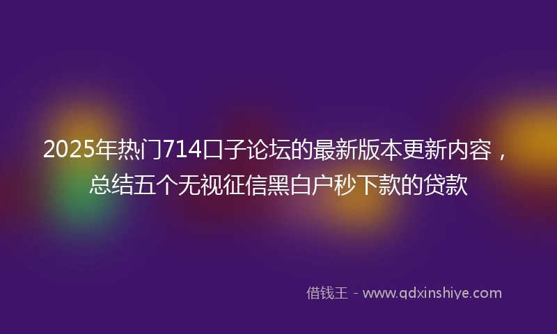 2025年热门714口子论坛的最新版本更新内容，总结五个无视征信黑白户秒下款的贷款