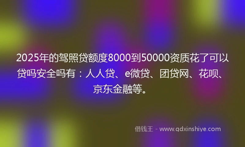 2025年的驾照贷额度8000到50000资质花了可以贷吗安全吗有：人人贷、e微贷、团贷网、花呗、京东金融等。