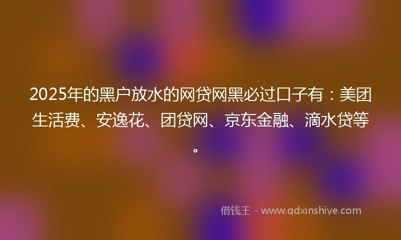 2025年的黑户放水的网贷网黑必过口子有：美团生活费、安逸花、团贷网、京东金融、滴水贷等。