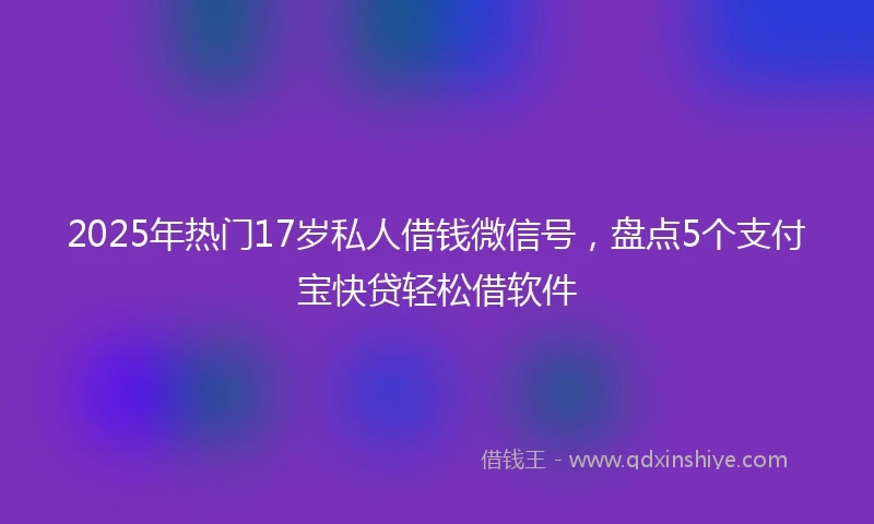 2025年热门17岁私人借钱微信号，盘点5个支付宝快贷轻松借软件