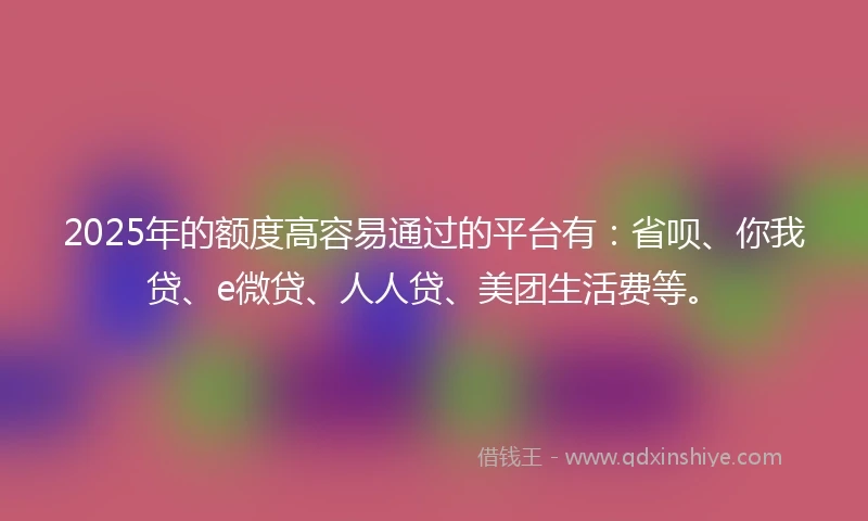 2025年的额度高容易通过的平台有：省呗、你我贷、e微贷、人人贷、美团生活费等。