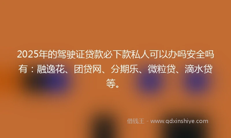 2025年的驾驶证贷款必下款私人可以办吗安全吗有：融逸花、团贷网、分期乐、微粒贷、滴水贷等。