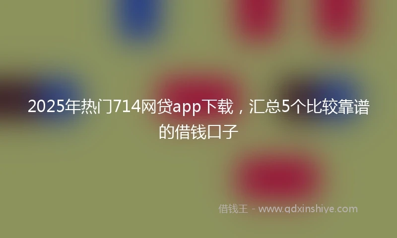 2025年热门714网贷app下载，汇总5个比较靠谱的借钱口子