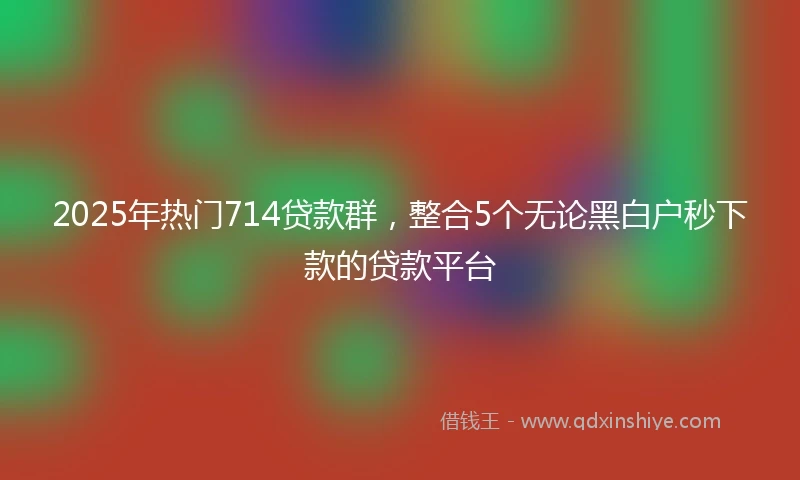 2025年热门714贷款群，整合5个无论黑白户秒下款的贷款平台