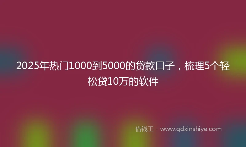 2025年热门1000到5000的贷款口子，梳理5个轻松贷10万的软件