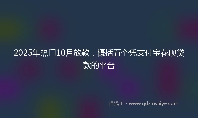 2025年热门10月放款，概括五个凭支付宝花呗贷款的平台