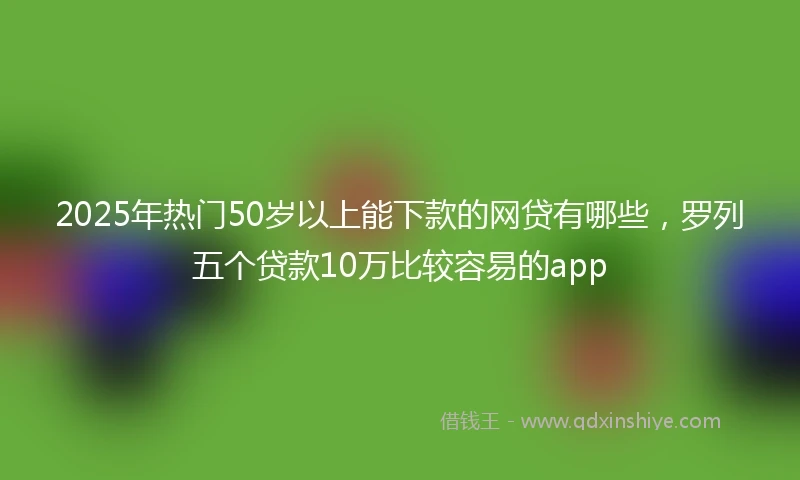2025年热门50岁以上能下款的网贷有哪些，罗列五个贷款10万比较容易的app
