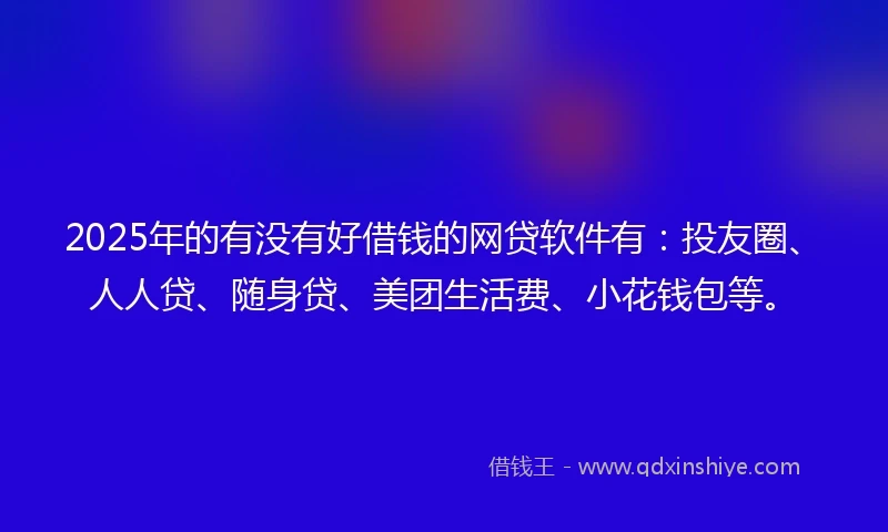 2025年的有没有好借钱的网贷软件有：投友圈、人人贷、随身贷、美团生活费、小花钱包等。