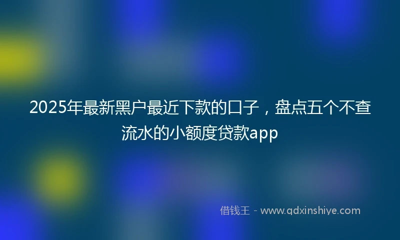 2025年最新黑户最近下款的口子，盘点五个不查流水的小额度贷款app
