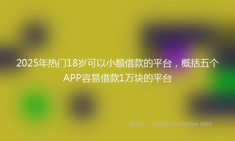 2025年热门18岁可以小额借款的平台,概括五个APP容易借款1万块的平台