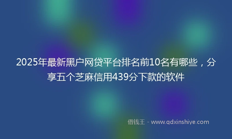 2025年最新黑户网贷平台排名前10名有哪些，分享五个芝麻信用439分下款的软件