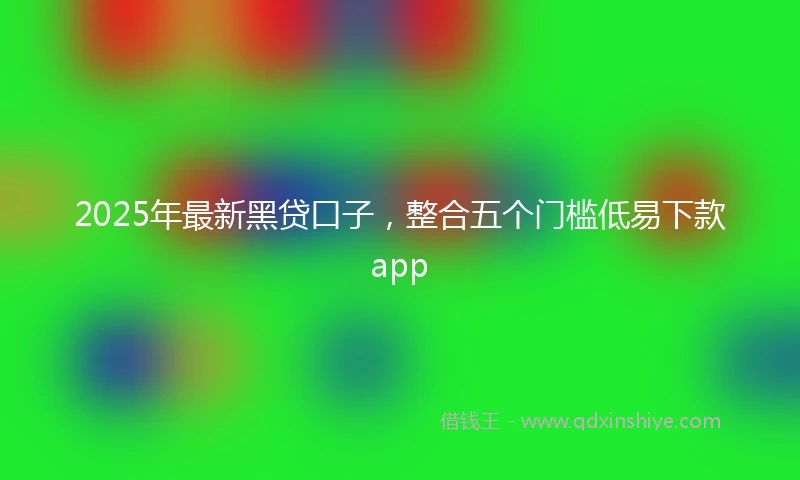 2025年最新黑贷口子，整合五个门槛低易下款app