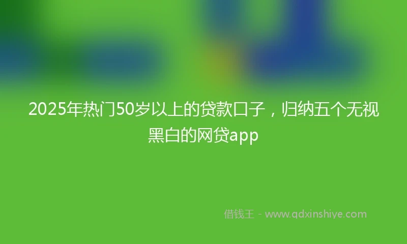 2025年热门50岁以上的贷款口子，归纳五个无视黑白的网贷app