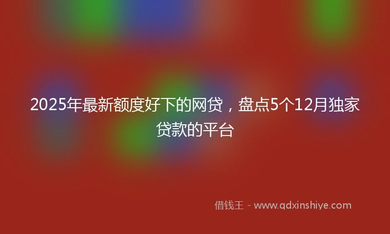 2025年最新额度好下的网贷，盘点5个12月独家贷款的平台