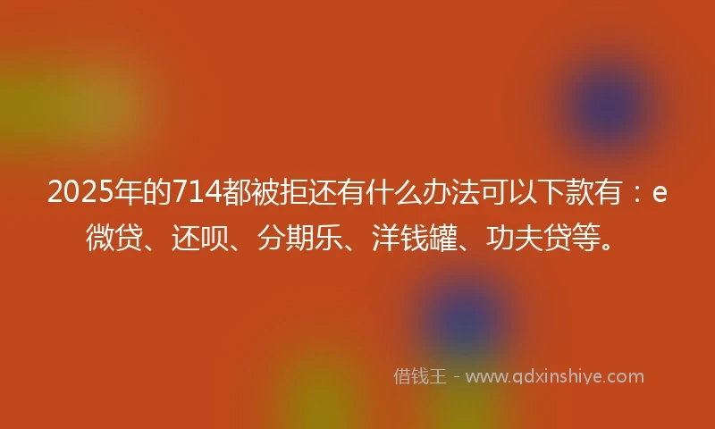 2025年的714都被拒还有什么办法可以下款有：e微贷、还呗、分期乐、洋钱罐、功夫贷等。