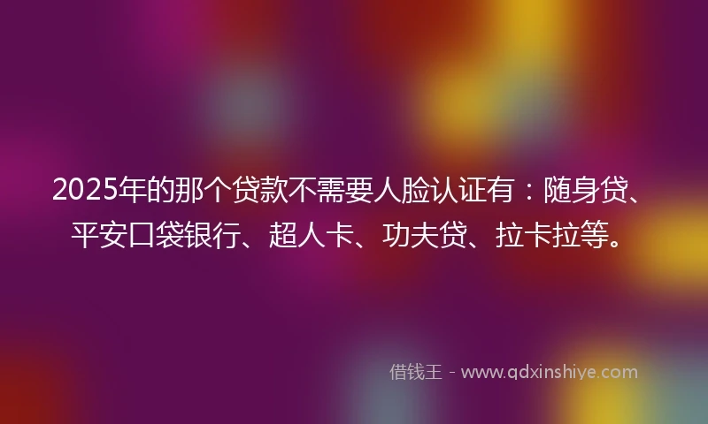 2025年的那个贷款不需要人脸认证有：随身贷、平安口袋银行、超人卡、功夫贷、拉卡拉等。