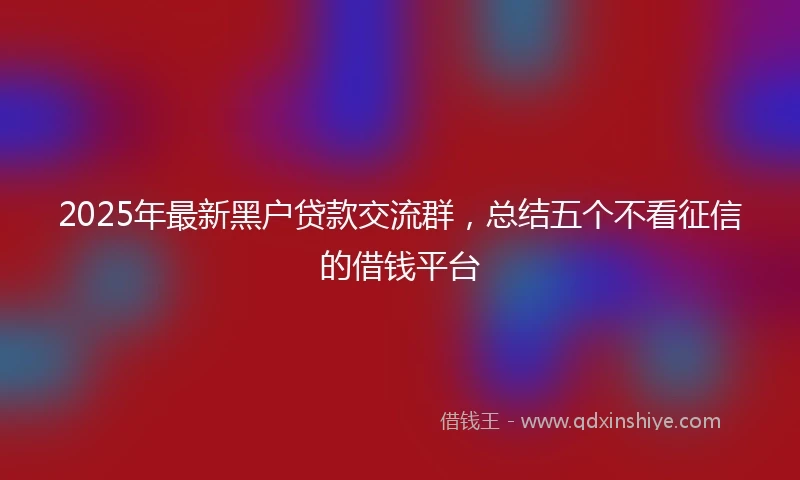 2025年最新黑户贷款交流群，总结五个不看征信的借钱平台