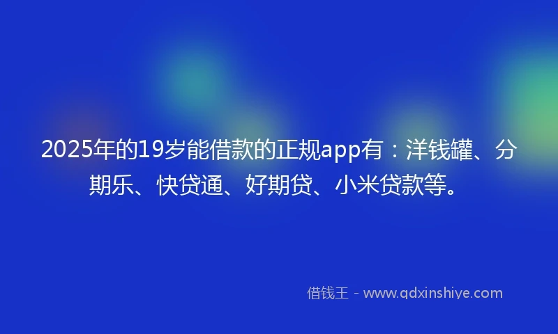 2025年的19岁能借款的正规app有：洋钱罐、分期乐、快贷通、好期贷、小米贷款等。