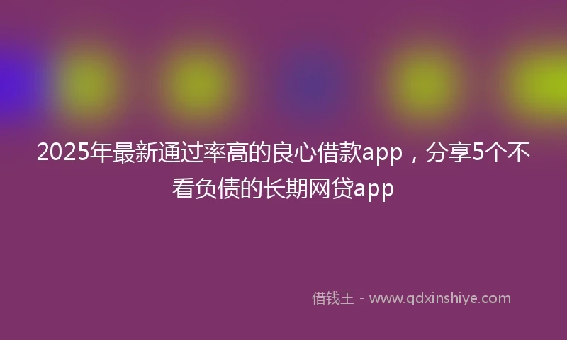 2025年最新通过率高的良心借款app，分享5个不看负债的长期网贷app