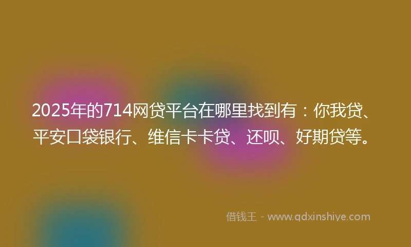 2025年的714网贷平台在哪里找到有：你我贷、平安口袋银行、维信卡卡贷、还呗、好期贷等。