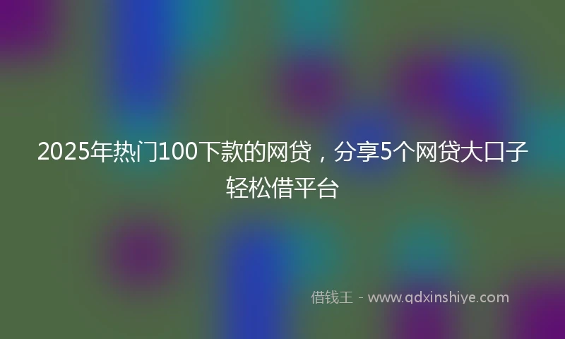 2025年热门100下款的网贷，分享5个网贷大口子轻松借平台