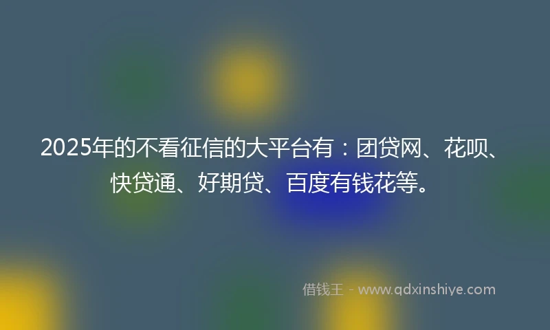2025年的不看征信的大平台有:团贷网、花呗、快贷通、好期贷、百度有钱花等。
