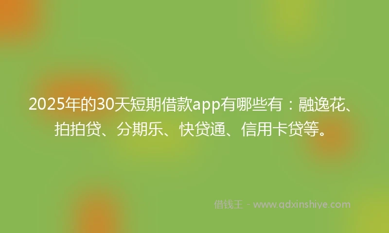 2025年的30天短期借款app有哪些有:融逸花、拍拍贷、分期乐、快贷通、信用卡贷等。