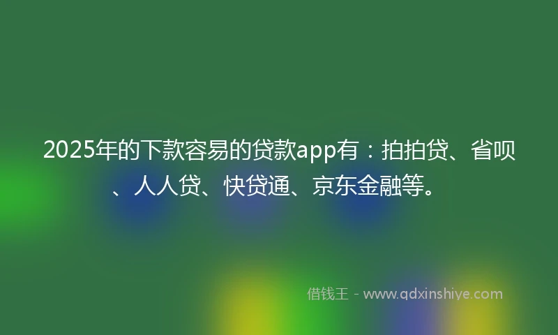 2025年的下款容易的贷款app有：拍拍贷、省呗、人人贷、快贷通、京东金融等。