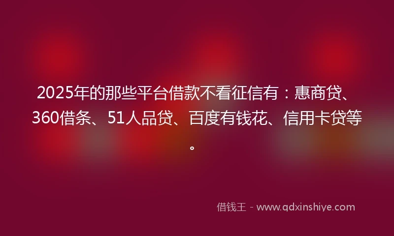 2025年的那些平台借款不看征信有：惠商贷、360借条、51人品贷、百度有钱花、信用卡贷等。