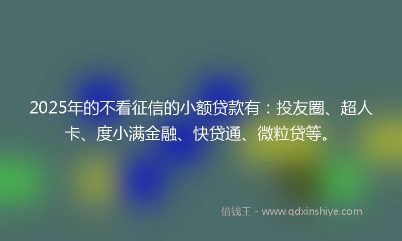 2025年的不看征信的小额贷款有：投友圈、超人卡、度小满金融、快贷通、微粒贷等。
