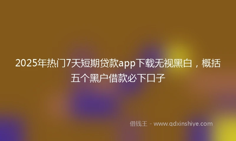 2025年热门7天短期贷款app下载无视黑白，概括五个黑户借款必下口子