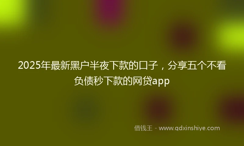 2025年最新黑户半夜下款的口子，分享五个不看负债秒下款的网贷app