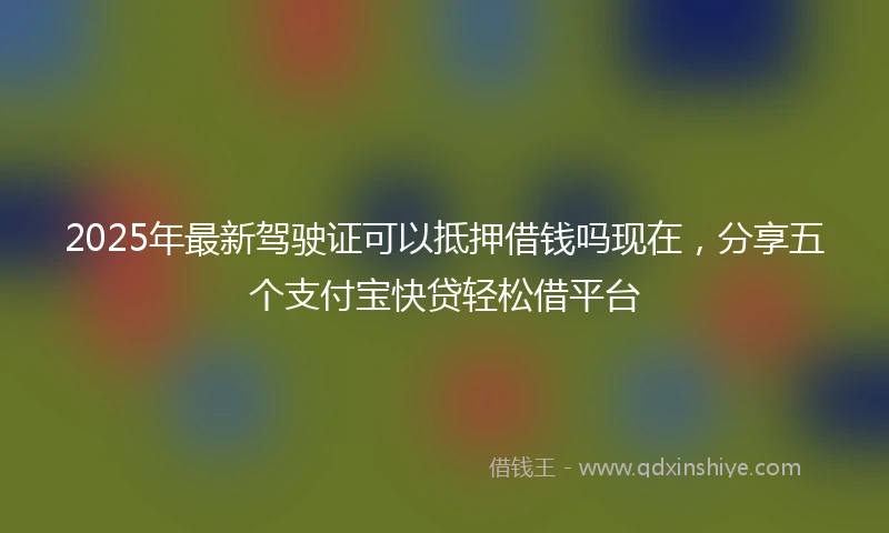 2025年最新驾驶证可以抵押借钱吗现在，分享五个支付宝快贷轻松借平台
