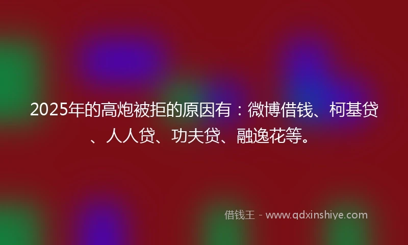 2025年的高炮被拒的原因有：微博借钱、柯基贷、人人贷、功夫贷、融逸花等。