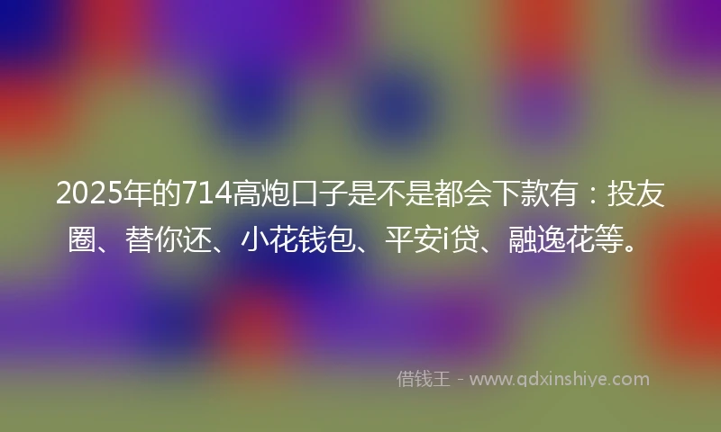 2025年的714高炮口子是不是都会下款有:投友圈、替你还、小花钱包、平安i贷、融逸花等。