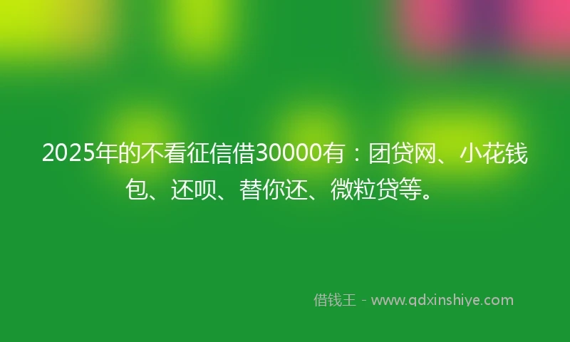 2025年的不看征信借30000有：团贷网、小花钱包、还呗、替你还、微粒贷等。