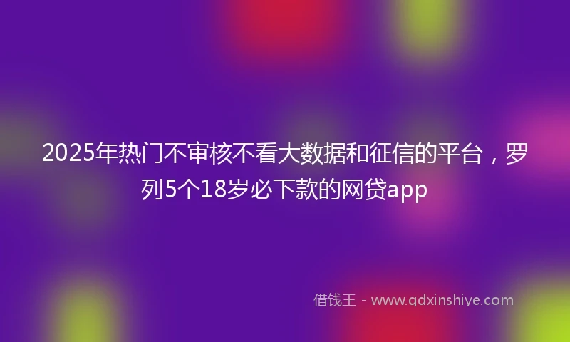 2025年热门不审核不看大数据和征信的平台，罗列5个18岁必下款的网贷app