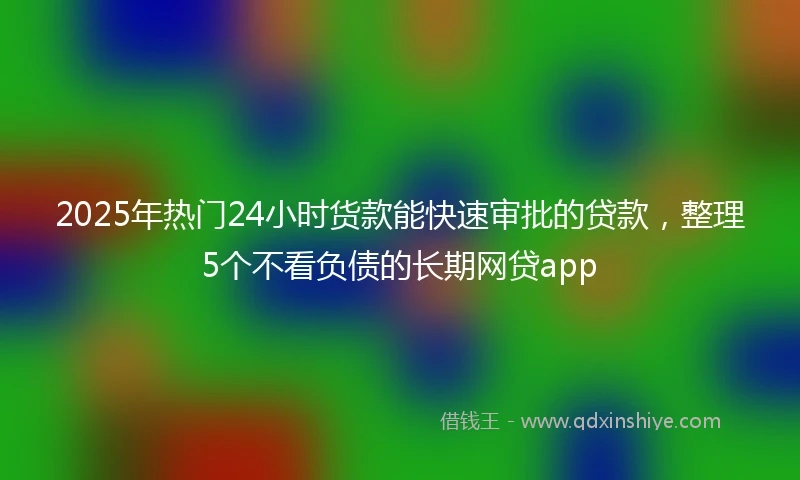 2025年热门24小时货款能快速审批的贷款，整理5个不看负债的长期网贷app