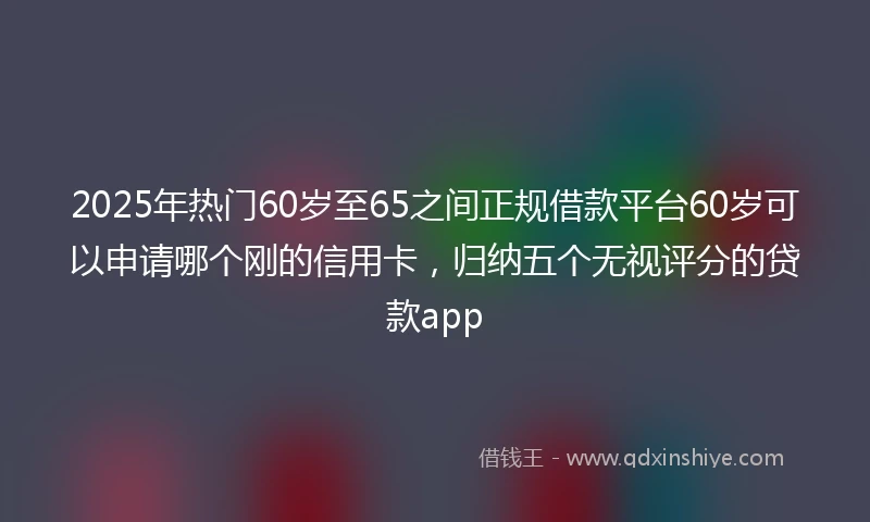 2025年热门60岁至65之间正规借款平台60岁可以申请哪个刚的信用卡，归纳五个无视评分的贷款app