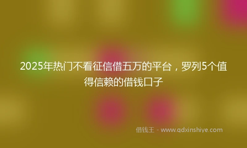 2025年热门不看征信借五万的平台,罗列5个值得信赖的借钱口子