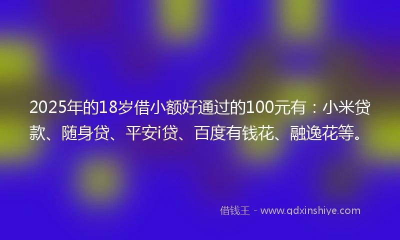 2025年的18岁借小额好通过的100元有：小米贷款、随身贷、平安i贷、百度有钱花、融逸花等。