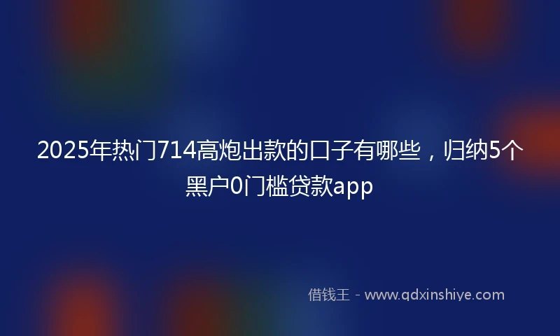 2025年热门714高炮出款的口子有哪些，归纳5个黑户0门槛贷款app