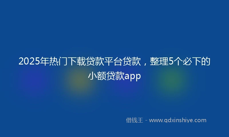 2025年热门下载贷款平台贷款，整理5个必下的小额贷款app