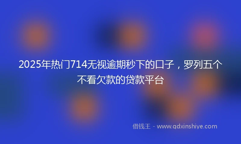 2025年热门714无视逾期秒下的口子，罗列五个不看欠款的贷款平台