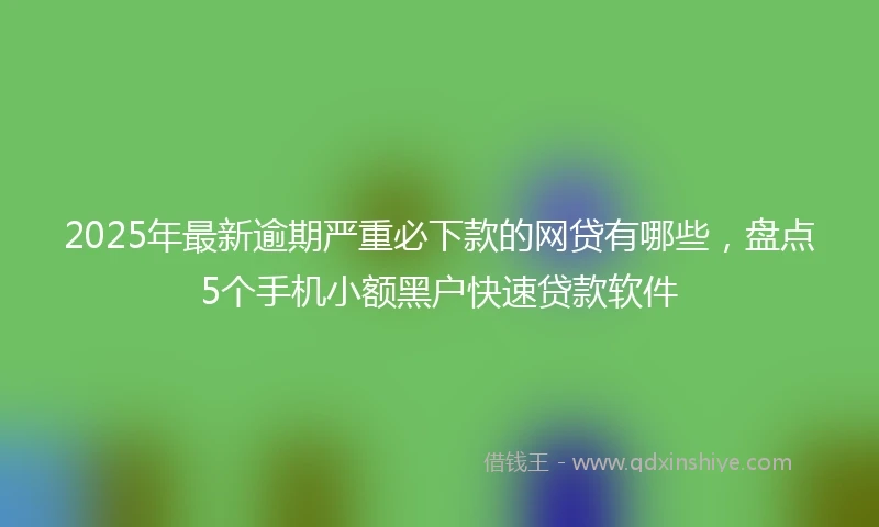 2025年最新逾期严重必下款的网贷有哪些，盘点5个手机小额黑户快速贷款软件