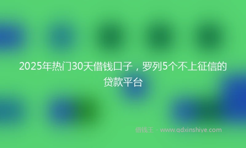 2025年热门30天借钱口子，罗列5个不上征信的贷款平台