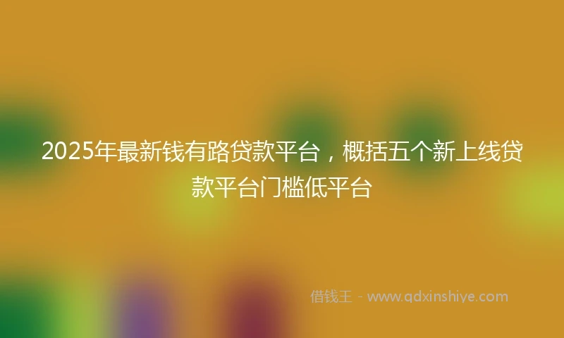 2025年最新钱有路贷款平台，概括五个新上线贷款平台门槛低平台